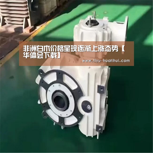 非洲白木价格呈现逐渐上涨态势【华体会下载】(图4) 华体会体育